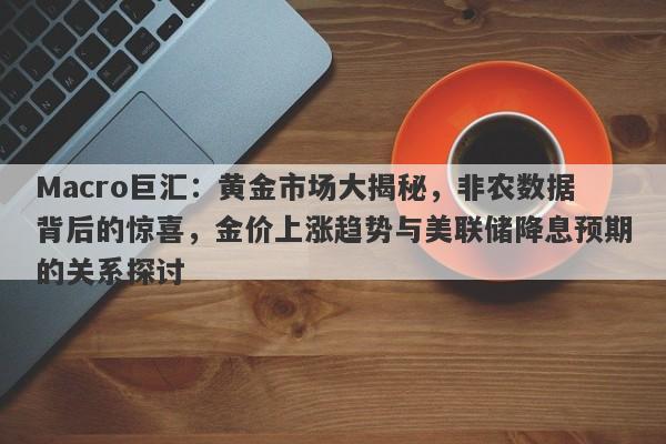 Macro巨汇：黄金市场大揭秘，非农数据背后的惊喜，金价上涨趋势与美联储降息预期的关系探讨