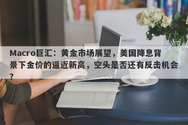 Macro巨汇：黄金市场展望，美国降息背景下金价的逼近新高，空头是否还有反击机会？
