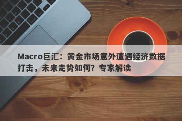 Macro巨汇：黄金市场意外遭遇经济数据打击，未来走势如何？专家解读