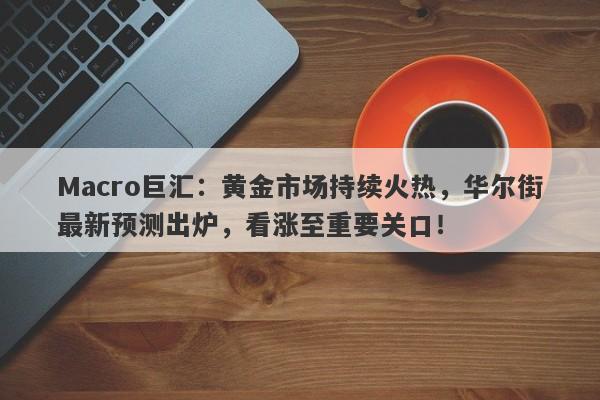 Macro巨汇：黄金市场持续火热，华尔街最新预测出炉，看涨至重要关口！