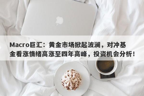 Macro巨汇：黄金市场掀起波澜，对冲基金看涨情绪高涨至四年高峰，投资机会分析！
