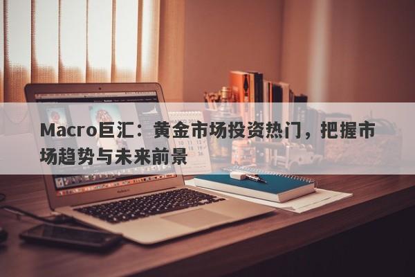Macro巨汇：黄金市场投资热门，把握市场趋势与未来前景