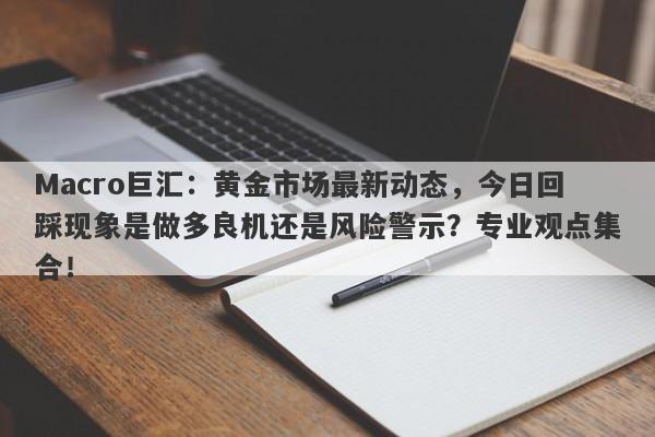 Macro巨汇：黄金市场最新动态，今日回踩现象是做多良机还是风险警示？专业观点集合！