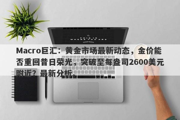 Macro巨汇：黄金市场最新动态，金价能否重回昔日荣光，突破至每盎司2600美元附近？最新分析。
