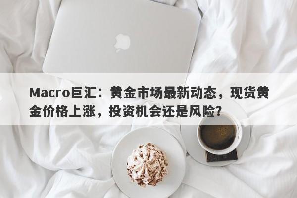 Macro巨汇：黄金市场最新动态，现货黄金价格上涨，投资机会还是风险？