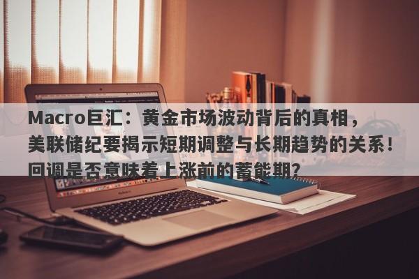 Macro巨汇：黄金市场波动背后的真相，美联储纪要揭示短期调整与长期趋势的关系！回调是否意味着上涨前的蓄能期？