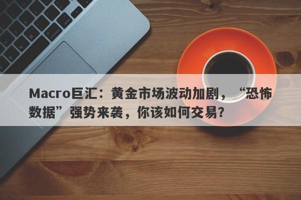 Macro巨汇：黄金市场波动加剧，“恐怖数据”强势来袭，你该如何交易？