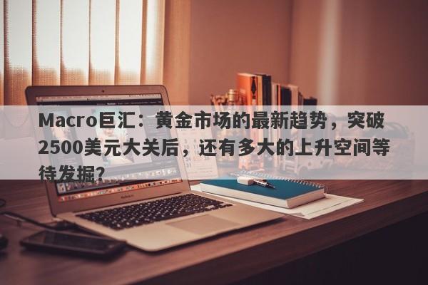 Macro巨汇：黄金市场的最新趋势，突破2500美元大关后，还有多大的上升空间等待发掘？