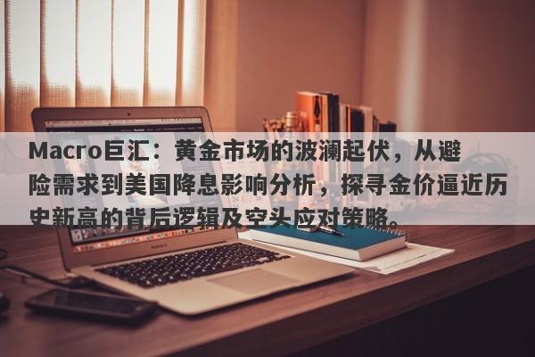 Macro巨汇：黄金市场的波澜起伏，从避险需求到美国降息影响分析，探寻金价逼近历史新高的背后逻辑及空头应对策略。