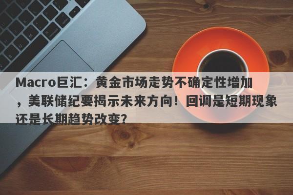 Macro巨汇：黄金市场走势不确定性增加，美联储纪要揭示未来方向！回调是短期现象还是长期趋势改变？